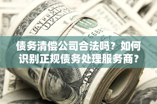 北京债务清偿公司合法吗？如何识别正规债务处理服务商？