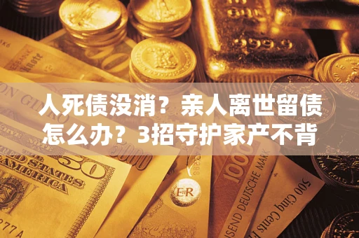 北京人死债没消？亲人离世留债怎么办？3招守护家产不背锅